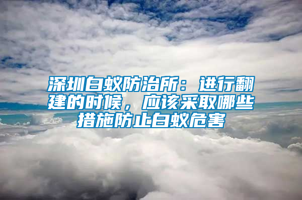 深圳白蟻防治所：進行翻建的時候，應該采取哪些措施防止白蟻危害