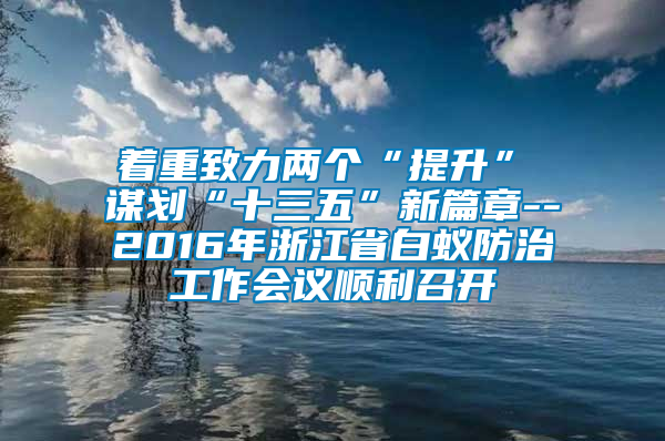 著重致力兩個(gè)“提升”　　謀劃“十三五”新篇章--2016年浙江省白蟻防治工作會議順利召開